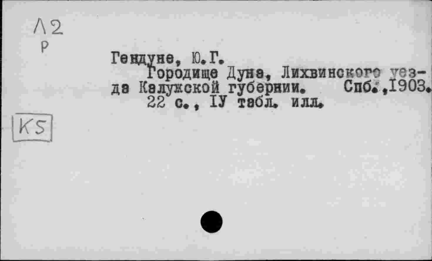 ﻿2.
Ге вдуне, Ю.Г.
Городище Дуне, ЛихвиНСКОГО уезде Калужской губернии. Спб^,І903 22 с., ІУ табл. илл.